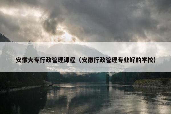 安徽大专行政管理课程（安徽行政管理专业好的学校）