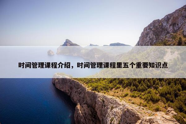 时间管理课程介绍，时间管理课程里五个重要知识点