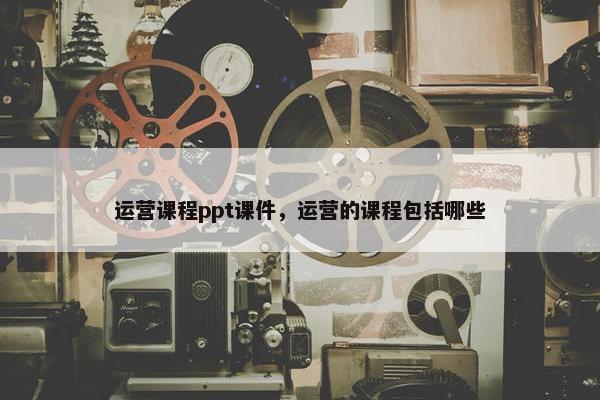 运营课程ppt课件，运营的课程包括哪些