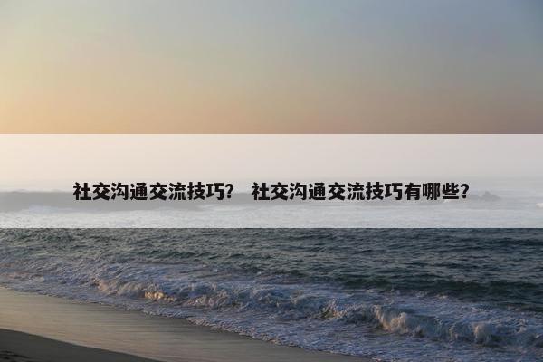 社交沟通交流技巧？ 社交沟通交流技巧有哪些？