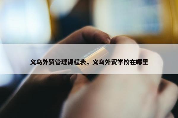 义乌外贸管理课程表，义乌外贸学校在哪里