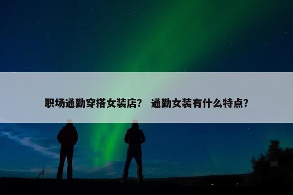 职场通勤穿搭女装店？ 通勤女装有什么特点？
