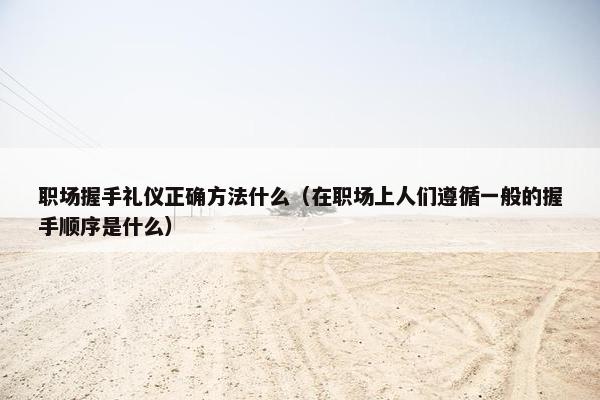 职场握手礼仪正确方法什么（在职场上人们遵循一般的握手顺序是什么）