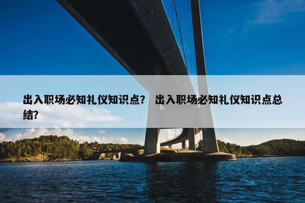 出入职场必知礼仪知识点？ 出入职场必知礼仪知识点总结？