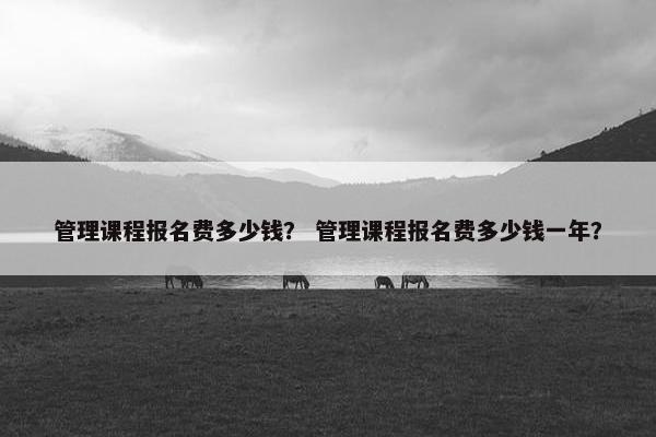 管理课程报名费多少钱？ 管理课程报名费多少钱一年？