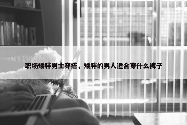 职场矮胖男士穿搭，矮胖的男人适合穿什么裤子