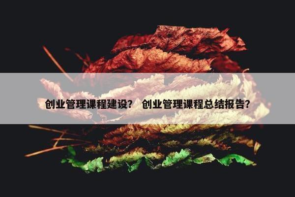 创业管理课程建设？ 创业管理课程总结报告？