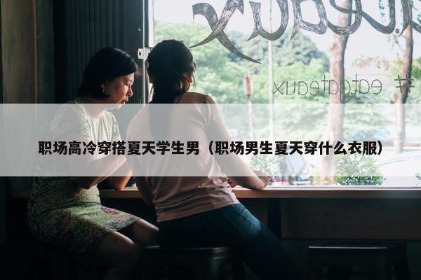 职场高冷穿搭夏天学生男（职场男生夏天穿什么衣服）