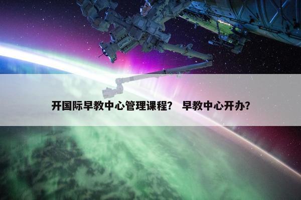 开国际早教中心管理课程？ 早教中心开办？