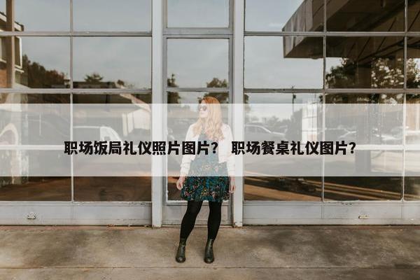 职场饭局礼仪照片图片？ 职场餐桌礼仪图片？