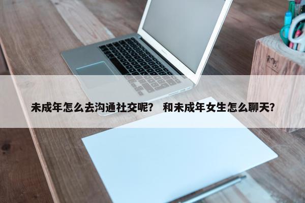 未成年怎么去沟通社交呢？ 和未成年女生怎么聊天？