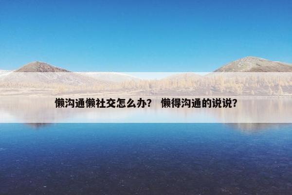 懒沟通懒社交怎么办？ 懒得沟通的说说？