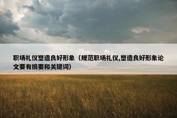职场礼仪塑造良好形象（规范职场礼仪,塑造良好形象论文要有摘要和关键词）
