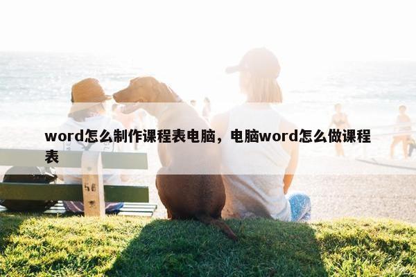 word怎么制作课程表电脑，电脑word怎么做课程表