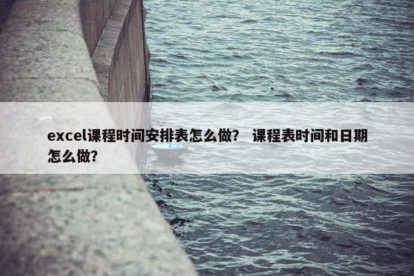 excel课程时间安排表怎么做？ 课程表时间和日期怎么做？