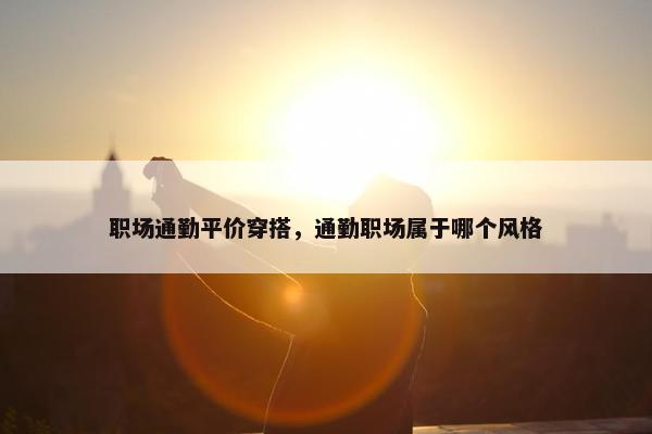 职场通勤平价穿搭，通勤职场属于哪个风格
