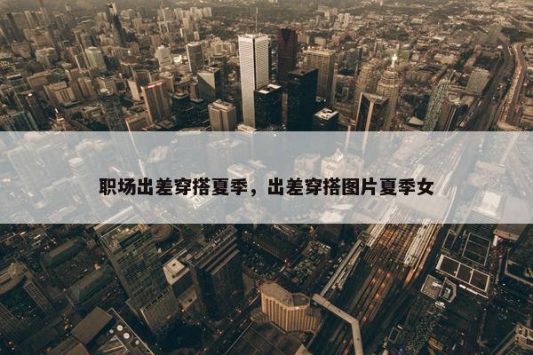 职场出差穿搭夏季，出差穿搭图片夏季女
