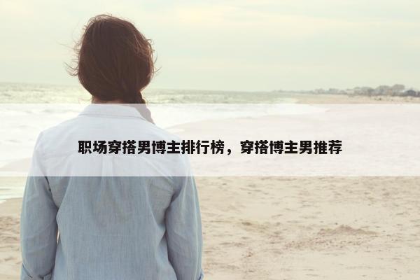 职场穿搭男博主排行榜，穿搭博主男推荐