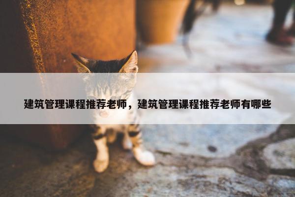 建筑管理课程推荐老师，建筑管理课程推荐老师有哪些