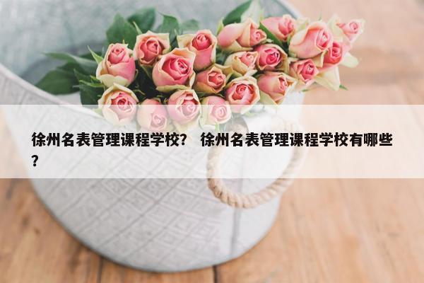 徐州名表管理课程学校？ 徐州名表管理课程学校有哪些？