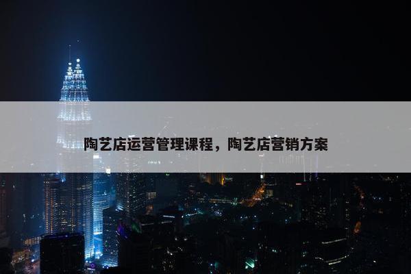 陶艺店运营管理课程，陶艺店营销方案