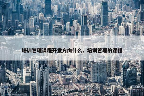 培训管理课程开发方向什么，培训管理的课程