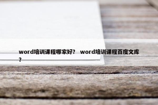 word培训课程哪家好？ word培训课程百度文库？