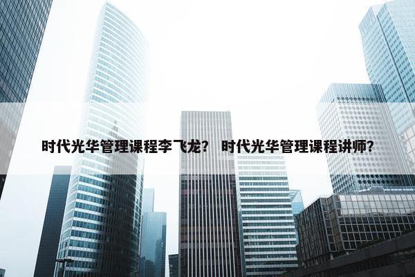时代光华管理课程李飞龙？ 时代光华管理课程讲师？