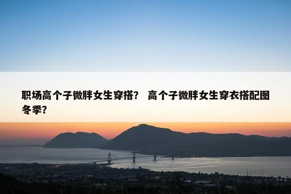 职场高个子微胖女生穿搭？ 高个子微胖女生穿衣搭配图冬季？