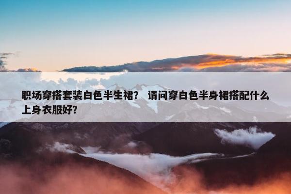 职场穿搭套装白色半生裙？ 请问穿白色半身裙搭配什么上身衣服好？