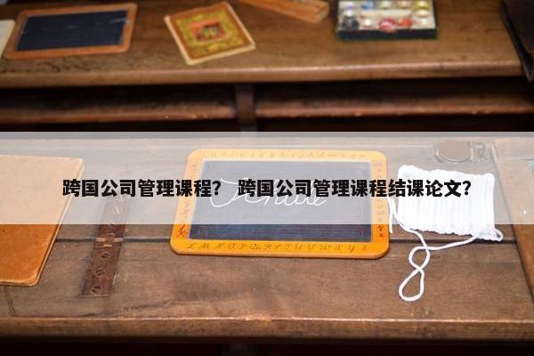 跨国公司管理课程？ 跨国公司管理课程结课论文？
