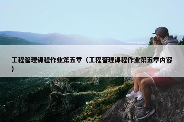 工程管理课程作业第五章（工程管理课程作业第五章内容）