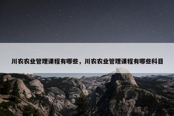 川农农业管理课程有哪些，川农农业管理课程有哪些科目