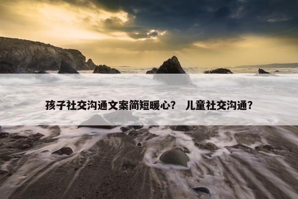 孩子社交沟通文案简短暖心？ 儿童社交沟通？
