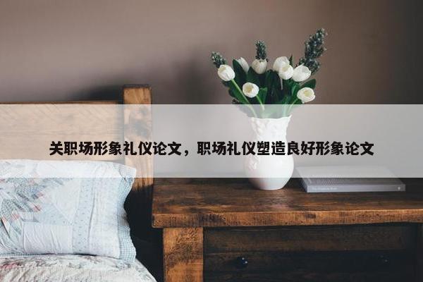 关职场形象礼仪论文，职场礼仪塑造良好形象论文