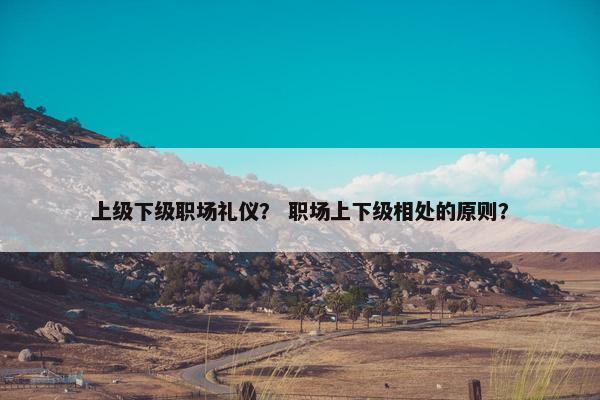 上级下级职场礼仪？ 职场上下级相处的原则？