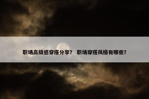 职场高级感穿搭分享？ 职场穿搭风格有哪些？