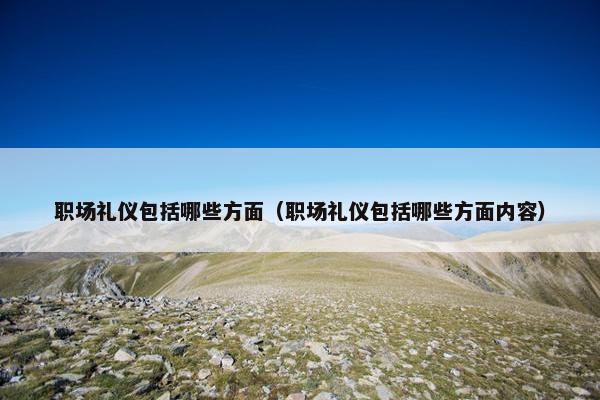 职场礼仪包括哪些方面（职场礼仪包括哪些方面内容）