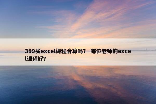 399买excel课程合算吗？ 哪位老师的excel课程好？