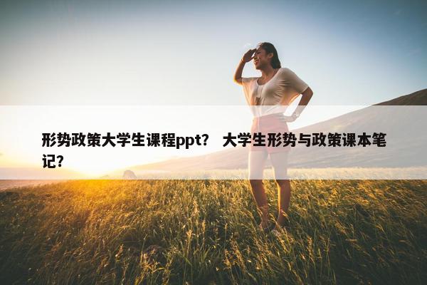 形势政策大学生课程ppt？ 大学生形势与政策课本笔记？