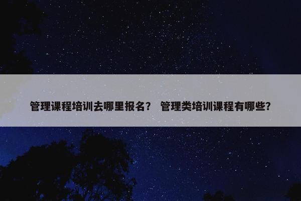 管理课程培训去哪里报名？ 管理类培训课程有哪些？