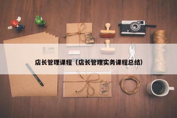 店长管理课程（店长管理实务课程总结）