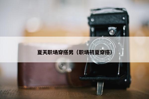 夏天职场穿搭男（职场初夏穿搭）