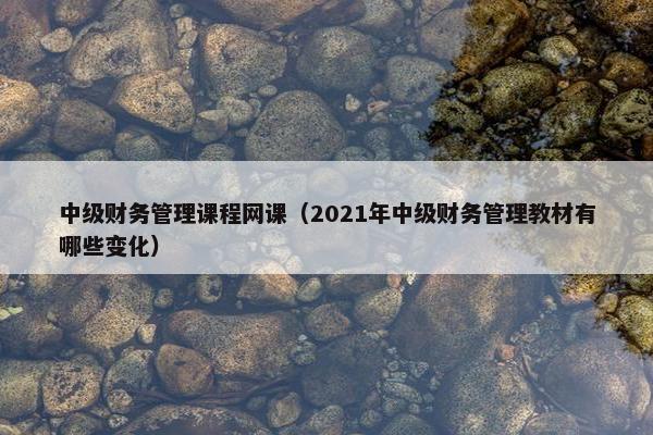 中级财务管理课程网课（2021年中级财务管理教材有哪些变化）