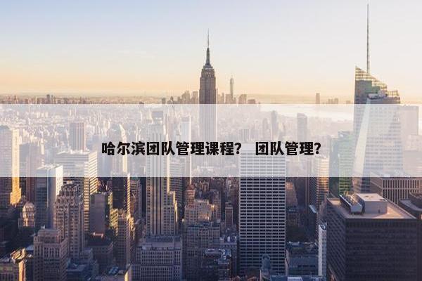 哈尔滨团队管理课程？ 团队管理？
