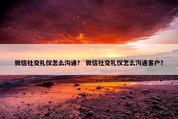 微信社交礼仪怎么沟通？ 微信社交礼仪怎么沟通客户？