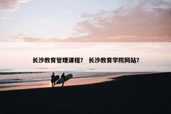 长沙教育管理课程？ 长沙教育学院网站？