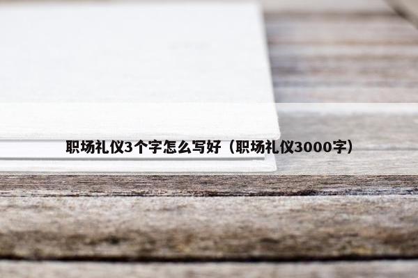 职场礼仪3个字怎么写好（职场礼仪3000字）