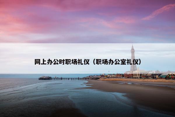 网上办公时职场礼仪（职场办公室礼仪）