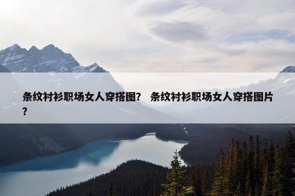 条纹衬衫职场女人穿搭图？ 条纹衬衫职场女人穿搭图片？